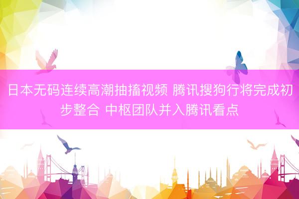 日本无码连续高潮抽搐视频 腾讯搜狗行将完成初步整合 中枢团队并入腾讯看点