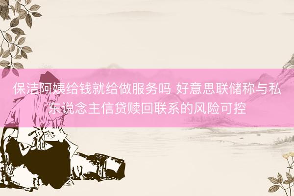 保洁阿姨给钱就给做服务吗 好意思联储称与私东说念主信贷赎回联系的风险可控