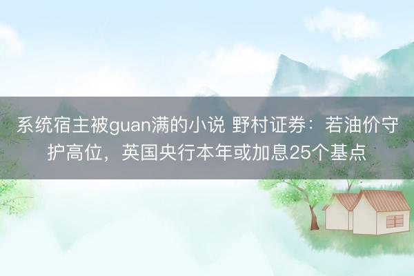 系统宿主被guan满的小说 野村证券：若油价守护高位，英国央行本年或加息25个基点
