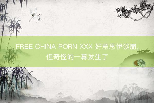 FREE CHINA PORN XXX 好意思伊谈崩，但奇怪的一幕发生了