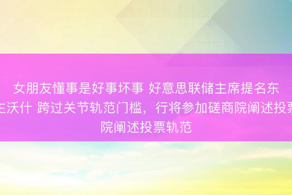 女朋友懂事是好事坏事 好意思联储主席提名东说念主沃什 跨过关节轨范门槛,行将参加磋商院阐述投票轨范