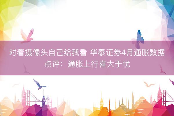 对着摄像头自己给我看 华泰证券4月通胀数据点评：通胀上行喜大于忧
