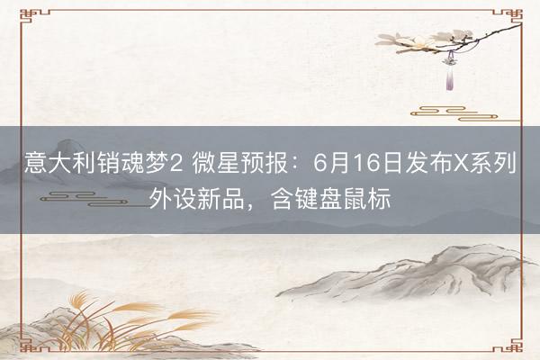 意大利销魂梦2 微星预报：6月16日发布X系列外设新品，含键盘鼠标