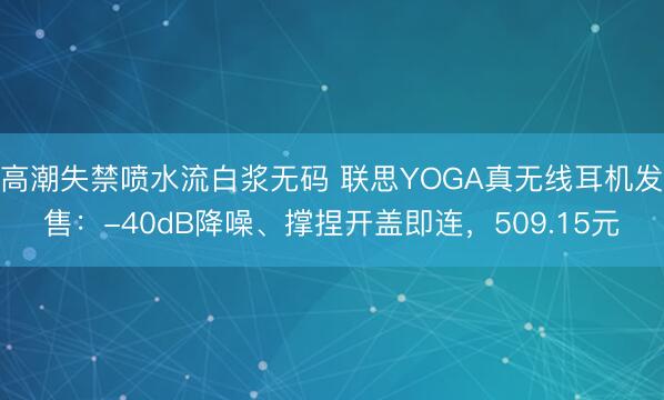 高潮失禁喷水流白浆无码 联思YOGA真无线耳机发售：-40dB降噪、撑捏开盖即连，509.15元