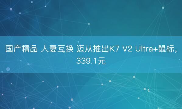 国产精品 人妻互换 迈从推出K7 V2 Ultra+鼠标，339.1元