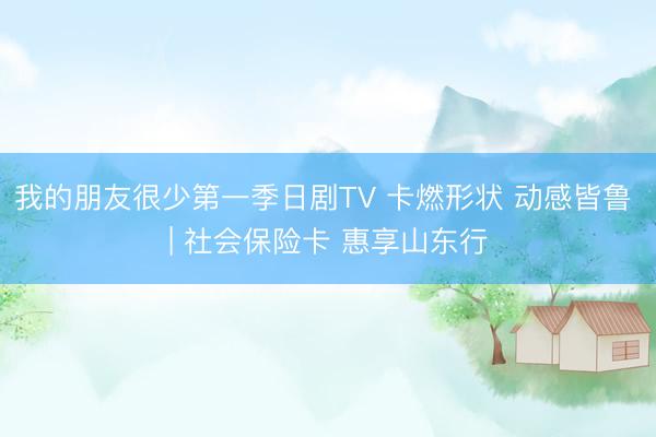 我的朋友很少第一季日剧TV 卡燃形状 动感皆鲁 | 社会保险卡 惠享山东行