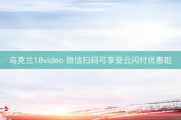 乌克兰18video 微信扫码可享受云闪付优惠啦
