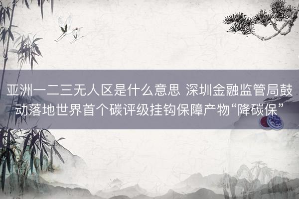 亚洲一二三无人区是什么意思 深圳金融监管局鼓动落地世界首个碳评级挂钩保障产物“降碳保”