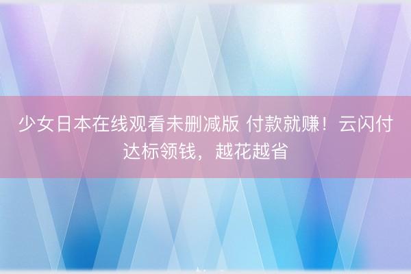 少女日本在线观看未删减版 付款就赚！云闪付达标领钱，越花越省