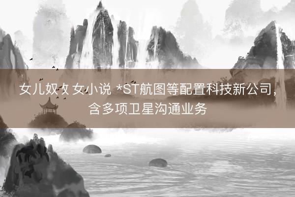 女儿奴攵女小说 *ST航图等配置科技新公司，含多项卫星沟通业务