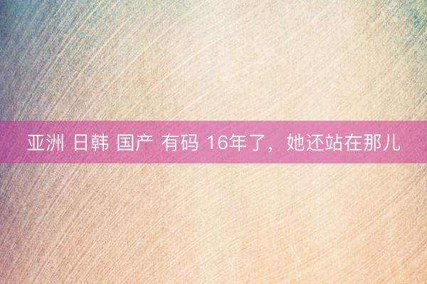 亚洲 日韩 国产 有码 16年了，她还站在那儿
