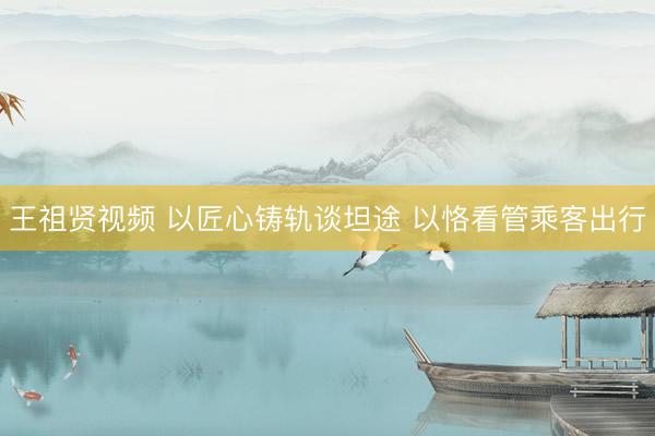 王祖贤视频 以匠心铸轨谈坦途 以恪看管乘客出行