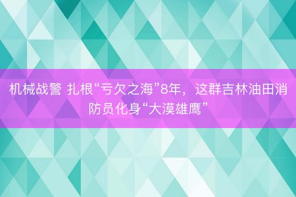 机械战警 扎根“亏欠之海”8年，这群吉林油田消防员化身“大漠雄鹰”