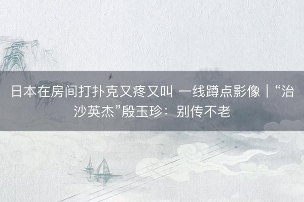 日本在房间打扑克又疼又叫 一线蹲点影像｜“治沙英杰”殷玉珍：别传不老