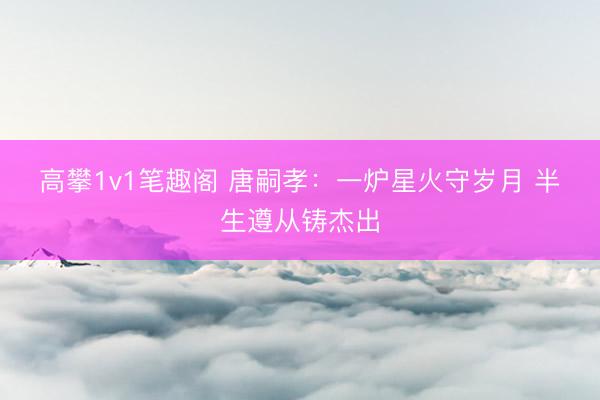 高攀1v1笔趣阁 唐嗣孝：一炉星火守岁月 半生遵从铸杰出