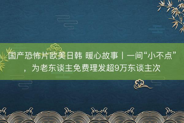 国产恐怖片欧美日韩 暖心故事丨一间“小不点”，为老东谈主免费理发超9万东谈主次