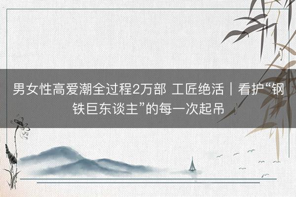 男女性高爱潮全过程2万部 工匠绝活｜看护“钢铁巨东谈主”的每一次起吊