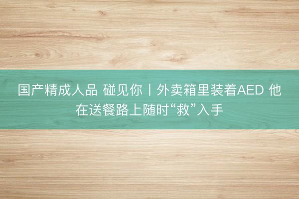 国产精成人品 碰见你丨外卖箱里装着AED 他在送餐路上随时“救”入手