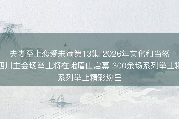 夫妻至上恋爱未满第13集 2026年文化和当然遗产日四川主会场举止将在峨眉山启幕 300余场系列举止精彩纷呈