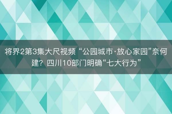 将界2第3集大尺视频 “公园城市·放心家园”奈何建？四川10部门明确“七大行为”