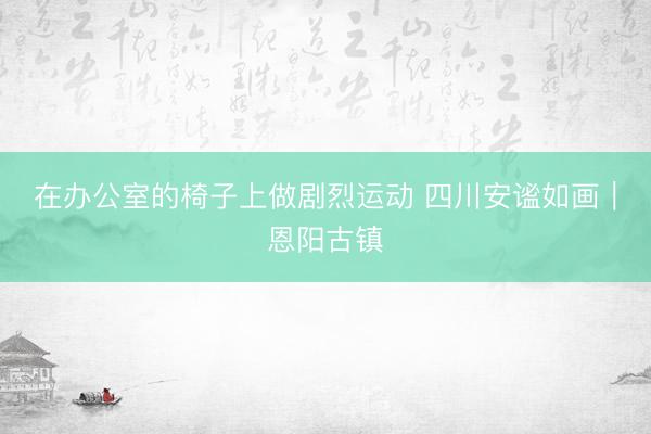 在办公室的椅子上做剧烈运动 四川安谧如画｜恩阳古镇