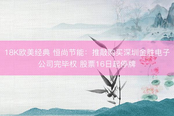 18K欧美经典 恒尚节能：推敲购买深圳金胜电子公司完毕权 股票16日起停牌