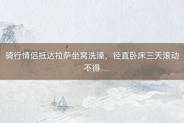 骑行情侣抵达拉萨坐窝洗澡，径直卧床三天滚动不得