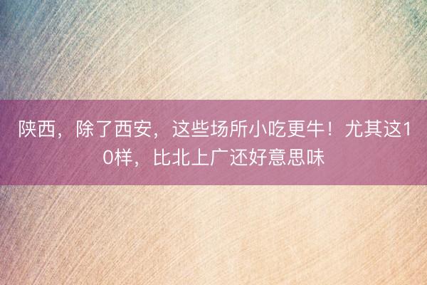 陕西，除了西安，这些场所小吃更牛！尤其这10样，比北上广还好意思味