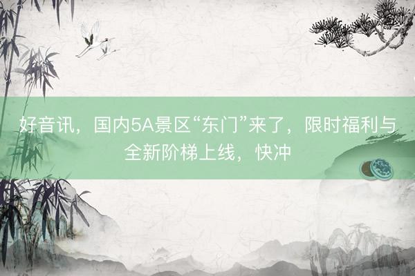 好音讯，国内5A景区“东门”来了，限时福利与全新阶梯上线，快冲
