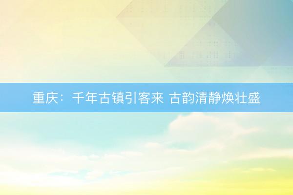 重庆：千年古镇引客来 古韵清静焕壮盛