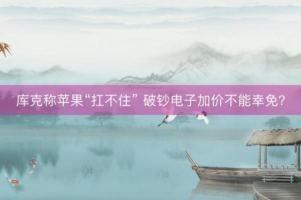 库克称苹果“扛不住” 破钞电子加价不能幸免？