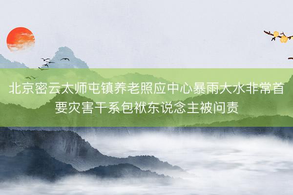 北京密云太师屯镇养老照应中心暴雨大水非常首要灾害干系包袱东说念主被问责