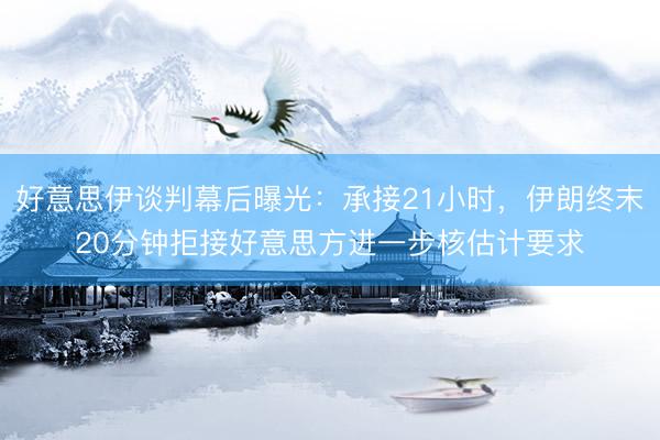 好意思伊谈判幕后曝光：承接21小时，伊朗终末20分钟拒接好意思方进一步核估计要求