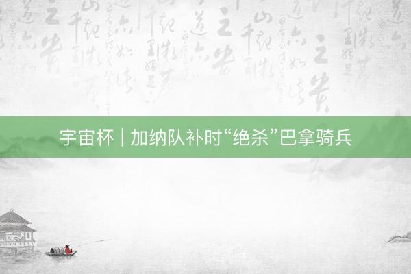 宇宙杯 | 加纳队补时“绝杀”巴拿骑兵