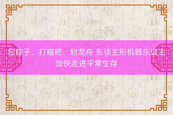 包粽子、打糍粑、划龙舟 东谈主形机器东谈主加快走进平常生存