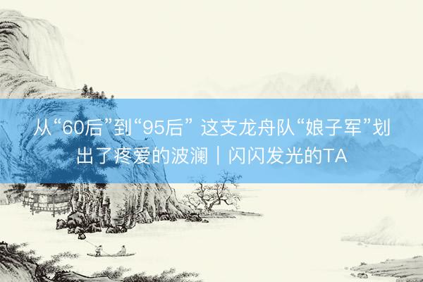 从“60后”到“95后” 这支龙舟队“娘子军”划出了疼爱的波澜｜闪闪发光的TA