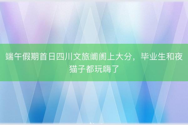 端午假期首日四川文旅阛阓上大分，毕业生和夜猫子都玩嗨了