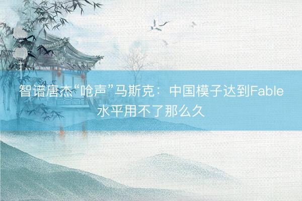 智谱唐杰“呛声”马斯克:中国模子达到Fable水平用不了那么久