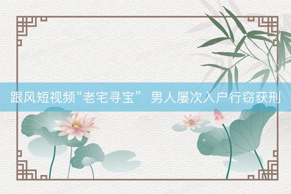 跟风短视频“老宅寻宝”  男人屡次入户行窃获刑
