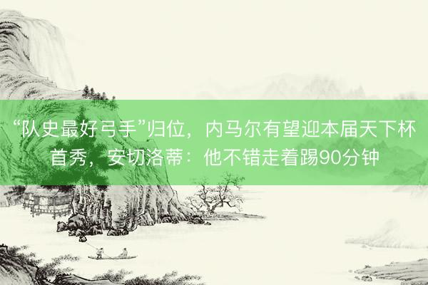 “队史最好弓手”归位，内马尔有望迎本届天下杯首秀，安切洛蒂：他不错走着踢90分钟